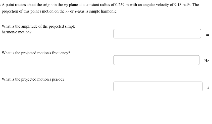 A point rotates about the origin in the xy plane at a constant radius of 0.259 m with an angular velocity of 9.18 rad/s. The
projection of this point's motion on the x- or y-axis is simple harmonic.
What is the amplitude of the projected simple
harmonic motion?
What is the projected motion's frequency?
What is the projected motion's period?
m
Hz
S