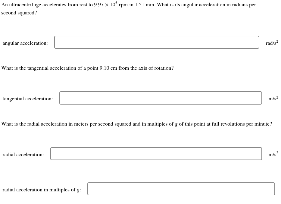 An ultracentrifuge accelerates from rest to 9.97 x 105 rpm in 1.51 min. What is its angular acceleration in radians per
second squared?
angular acceleration:
What is the tangential acceleration of a point 9.10 cm from the axis of rotation?
tangential acceleration:
radial acceleration:
rad/s²
What is the radial acceleration in meters per second squared and in multiples of g of this point at full revolutions per minute?
radial acceleration in multiples of g:
m/s²
m/s²