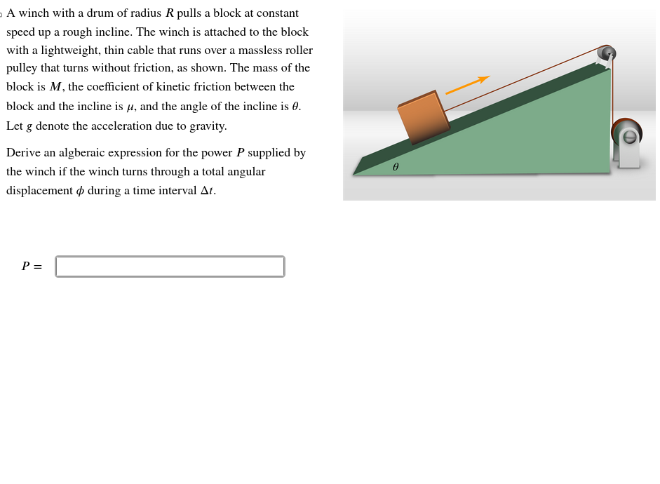 A winch with a drum of radius R pulls a block at constant
speed up a rough incline. The winch is attached to the block
with a lightweight, thin cable that runs over a massless roller
pulley that turns without friction, as shown. The mass of the
block is M, the coefficient of kinetic friction between the
block and the incline is μ, and the angle of the incline is 0.
Let g denote the acceleration due to gravity.
Derive an algberaic expression for the power P supplied by
the winch if the winch turns through a total angular
displacement during a time interval At.
P =