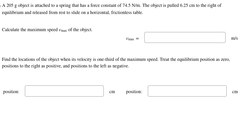 A 205 g object is attached to a spring that has a force constant of 74.5 N/m. The object is pulled 6.25 cm to the right of
equilibrium and released from rest to slide on a horizontal, frictionless table.
Calculate the maximum speed Umax of the object.
Find the locations of the object when its velocity is one-third of the maximum speed. Treat the equilibrium position as zero,
positions to the right as positive, and positions to the left as negative.
position:
Umax =
cm
position:
m/s
cm