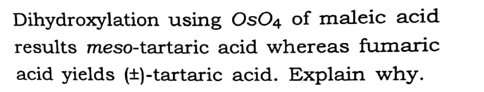 Dihydroxylation using OsO4 of maleic acid
results meso-tartaric acid whereas fumaric
acid yields (±)-tartaric acid. Explain why.
