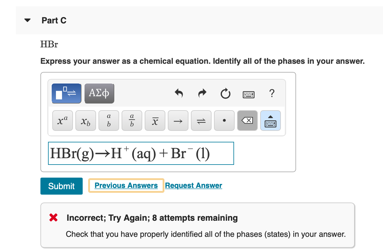 Part C
HЕr
Express your answer as a chemical equation. Identify all of the phases in your answer.
AXD
?
а
а
ха
х
хь
b
b
HBr(g) H (aq) + Br (l)
Previous Answers Request Answer
Submit
X Incorrect; Try Again; 8 attempts remaining
Check that you have properly identified all of the phases (states) in your answer.
1L
