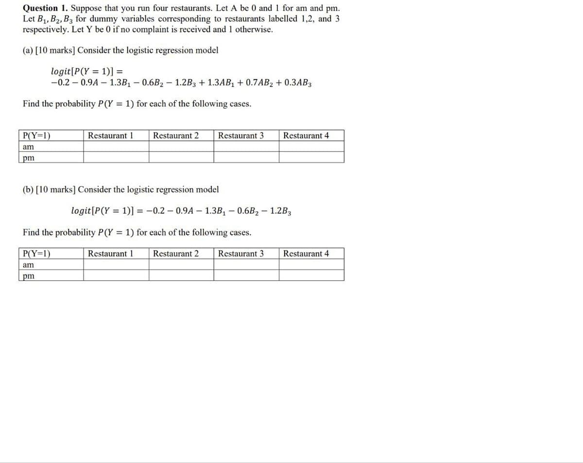 Question 1. Suppose that you run four restaurants. Let A be 0 and 1 for am and pm.
Let B1, B2, B3 for dummy variables corresponding to restaurants labelled 1,2, and 3
respectively. Let Y be 0 if no complaint is received and 1 otherwise.
(a) [10 marks] Consider the logistic regression model
logit [P(Y - 1)] =
-0.2-0.9A-1.3B₁-0.6B2-1.2B3 + 1.3AB₁ +0.7AB₂+ 0.3AB3
Find the probability P(Y = 1) for each of the following cases.
P(Y-1)
am
pm
Restaurant 1
Restaurant 2 Restaurant 3
Restaurant 4
(b) [10 marks] Consider the logistic regression model
logit[P(Y=1)]=-0.2-0.94-1.3B₁-0.6B2-1.2B3
Find the probability P(Y - 1) for each of the following cases.
P(Y-1)
am
pm
Restaurant 1 Restaurant 2 Restaurant 3
Restaurant 4