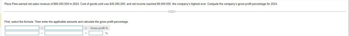 Pizza Pete earned net sales revenue of $66,000,000 in 2024. Cost of goods sold was $40,260,000, and net income reached $9,000,000, the company's highest ever. Compute the company's gross profit percentage for 2024.
First, select the formula. Then enter the applicable amounts and calculate the gross profit percentage.
Gross profit %