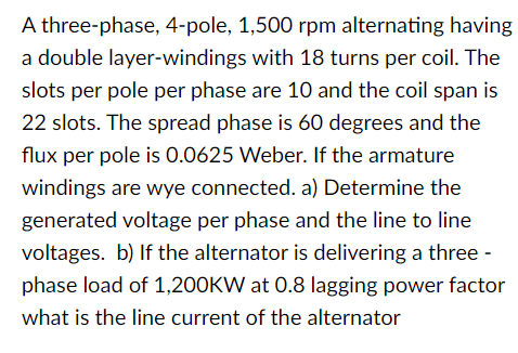 A three-phase, 4-pole, 1,500 rpm alternating having
a double layer-windings with 18 turns per coil. The
slots per pole per phase are 10 and the coil span is
22 slots. The spread phase is 60 degrees and the
flux per pole is 0.0625 Weber. If the armature
windings are wye connected. a) Determine the
generated voltage per phase and the line to line
voltages. b) If the alternator is delivering a three -
phase load of 1,200KW at 0.8 lagging power factor
what is the line current of the alternator
