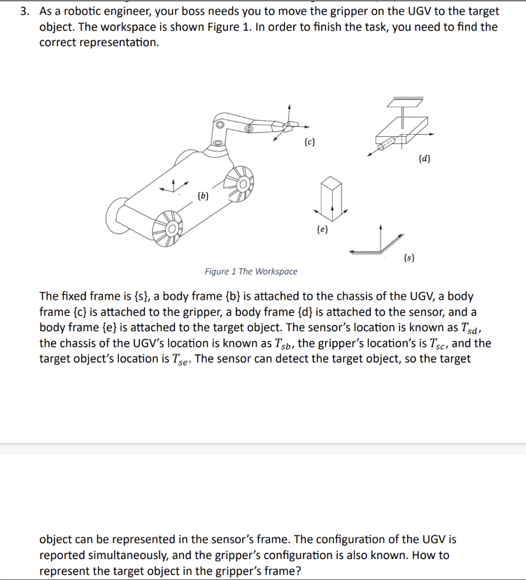 3. As a robotic engineer, your boss needs you to move the gripper on the UGV to the target
object. The workspace is shown Figure 1. In order to finish the task, you need to find the
correct representation.
{b}
{c}
{e}
{s}
{d}
Figure 1 The Workspace
The fixed frame is {s}, a body frame {b} is attached to the chassis of the UGV, a body
frame {c} is attached to the gripper, a body frame {d} is attached to the sensor, and a
body frame {e} is attached to the target object. The sensor's location is known as Tsd,
the chassis of the UGV's location is known as Tsb, the gripper's location's is Tsc, and the
target object's location is Tse. The sensor can detect the target object, so the target
object can be represented in the sensor's frame. The configuration of the UGV is
reported simultaneously, and the gripper's configuration is also known. How to
represent the target object in the gripper's frame?