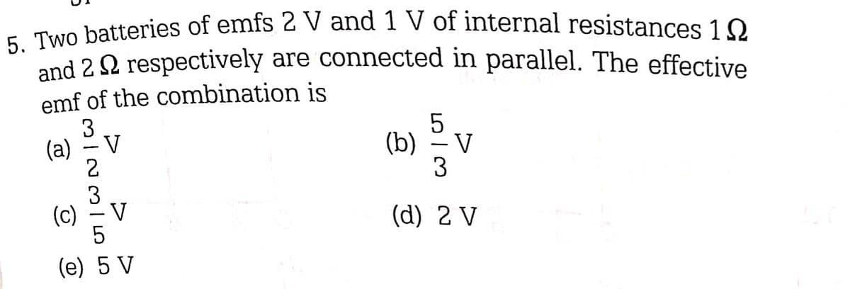 5. Two batteries of emfs 2 V and 1 V of internal resistances 10
and 2 respectively are connected in parallel. The effective
emf of the combination is
3
(a)
-
23/55
V
V
(c)
(e) 5 V
5
(b) – V
3
(d) 2 V