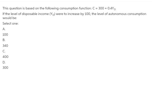 This question is based on the following consumption function: C = 300+ 0.4YD
If the level of disposable income (YD) were to increase by 100, the level of autonomous consumption
would be:
Select one:
A.
100
B.
340
C.
400
D.
300