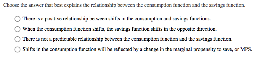 Choose the answer that best explains the relationship between the consumption function and the savings function.
There is a positive relationship between shifts in the consumption and savings functions.
When the consumption function shifts, the savings function shifts in the opposite direction.
There is not a predictable relationship between the consumption function and the savings function.
Shifts in the consumption function will be reflected by a change in the marginal propensity to save, or MPS.