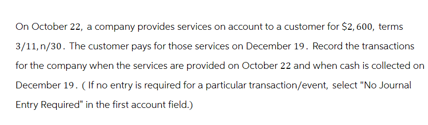 On October 22, a company provides services on account to a customer for $2, 600, terms
3/11, n/30. The customer pays for those services on December 19. Record the transactions
for the company when the services are provided on October 22 and when cash is collected on
December 19. (If no entry is required for a particular transaction/event, select "No Journal
Entry Required" in the first account field.)