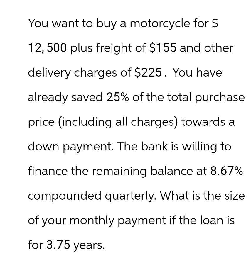 You want to buy a motorcycle for $
12,500 plus freight of $155 and other
delivery charges of $225. You have
already saved 25% of the total purchase
price (including all charges) towards a
down payment. The bank is willing to
finance the remaining balance at 8.67%
compounded quarterly. What is the size
of your monthly payment if the loan is
for 3.75 years.