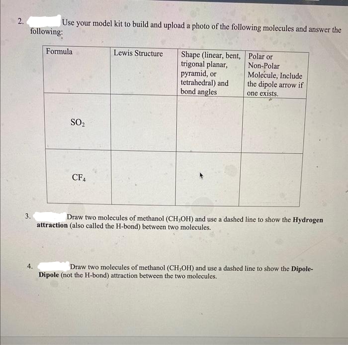 2.
following:
3.
Use your model kit to build and upload a photo of the following molecules and answer the
4.
Formula
SO₂
CF4
Lewis Structure
Non-Polar
Shape (linear, bent, Polar or
trigonal planar,
pyramid, or
tetrahedral) and
bond angles
Molecule, Include
the dipole arrow if
one exists.
Draw two molecules of methanol (CH3OH) and use a dashed line to show the Hydrogen
attraction (also called the H-bond) between two molecules.
Draw two molecules of methanol (CH,OH) and use a dashed line to show the Dipole-
Dipole (not the H-bond) attraction between the two molecules.