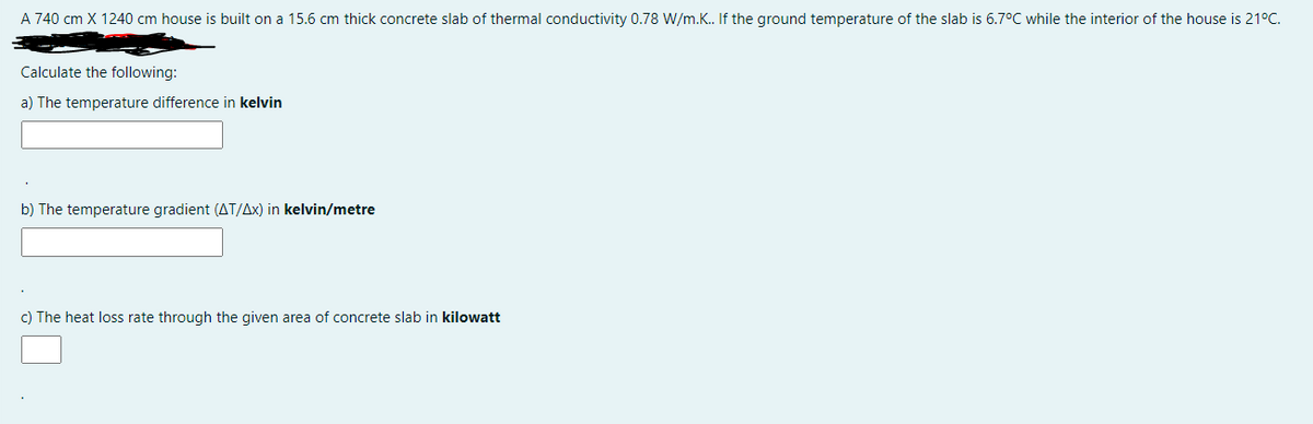 A 740 cm X 1240 cm house is built on a 15.6 cm thick concrete slab of thermal conductivity 0.78 W/m.K. If the ground temperature of the slab is 6.7°C while the interior of the house is 21°C.
Calculate the following:
a) The temperature difference in kelvin
b) The temperature gradient (AT/Ax) in kelvin/metre
c) The heat loss rate through the given area of concrete slab in kilowatt
