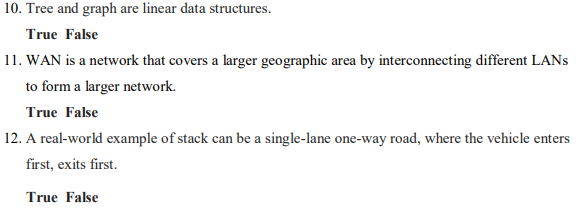 10. Tree and graph are linear data structures.
True False
11. WAN is a network that covers a larger geographic area by interconnecting different LANS
to form a larger network.
True False
12. A real-world example of stack can be a single-lane one-way road, where the vehicle enters
first, exits first.
True False
