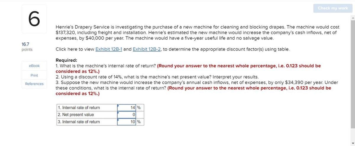 6
Check my work
16.7
points
eBook
Print
References
Henrie's Drapery Service is investigating the purchase of a new machine for cleaning and blocking drapes. The machine would cost
$137,320, including freight and installation. Henrie's estimated the new machine would increase the company's cash inflows, net of
expenses, by $40,000 per year. The machine would have a five-year useful life and no salvage value.
Click here to view Exhibit 12B-1 and Exhibit 12B-2, to determine the appropriate discount factor(s) using table.
Required:
1. What is the machine's internal rate of return? (Round your answer to the nearest whole percentage, i.e. 0.123 should be
considered as 12%.)
2. Using a discount rate of 14%, what is the machine's net present value? Interpret your results.
3. Suppose the new machine would increase the company's annual cash inflows, net of expenses, by only $34,390 per year. Under
these conditions, what is the internal rate of return? (Round your answer to the nearest whole percentage, i.e. 0.123 should be
considered as 12%.)
1. Internal rate of return
2. Net present value
3. Internal rate of return
14 %
0
10 %