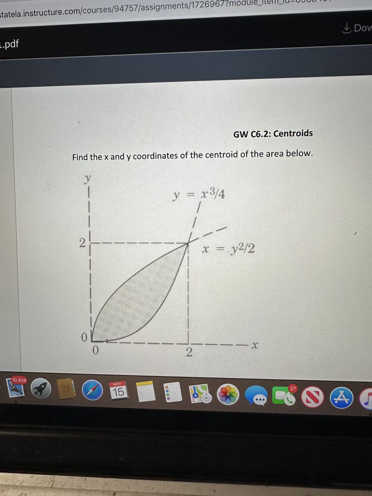 statela.instructure.com/courses/94757/assignments/1726967?modu
L.pdf
10,438
99
GW C6.2: Centroids
Find the x and y coordinates of the centroid of the area below.
y
2
0
0
2
www
NOV
15
y = x³/4
2
x = .y²/2
3D
-X
27
2
A
Dow
[