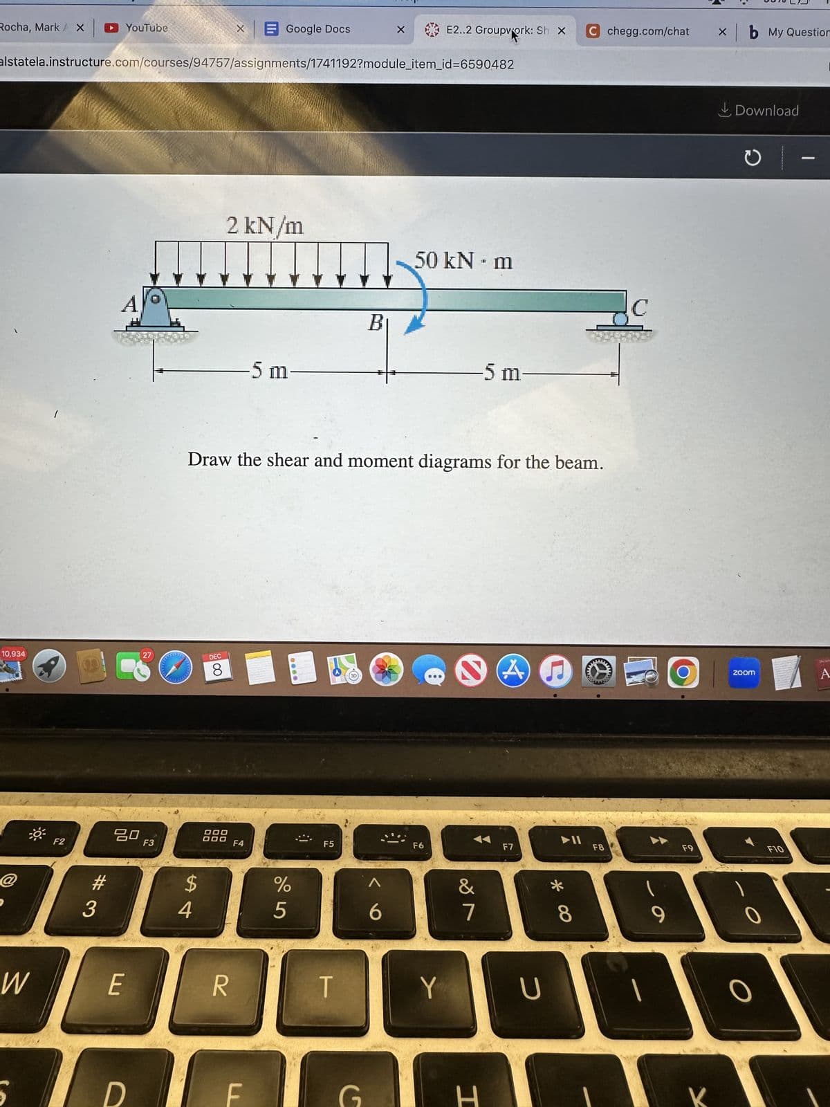 Rocha, Mark AX
10,934
@
W
F2
alstatela.instructure.com/courses/94757/assignments/1741192?module_item_id=6590482
#
3
YouTube
A
80
E
D
27
F3
C
$
54
DEC
8
X
DOO
DOO
2 kN/m
R
Google Docs
-5 m
Draw the shear and moment diagrams for the beam.
F4
F
000
%
5
F5
T
B
G
X
6
E2..2 Groupwork: Sh X C chegg.com/chat
50 kN - m
Ⓡ ✔ A
F6
Y
-5 m
&
7
H
F7
U
5
► 11
*
8
M
F8
RES
2
9
F9
xb My Question
Download
O
zoom
O
| –
[
A