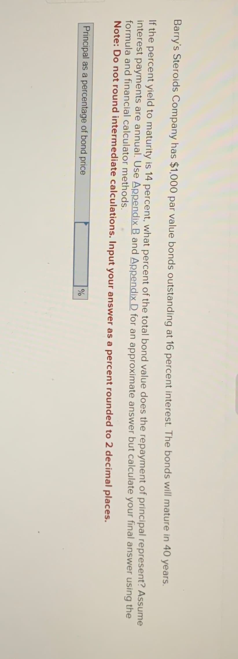 Barry's Steroids Company has $1,000 par value bonds outstanding at 16 percent interest. The bonds will mature in 40 years.
If the percent yield to maturity is 14 percent, what percent of the total bond value does the repayment of principal represent? Assume
interest payments are annual. Use Appendix B and Appendix D for an approximate answer but calculate your final answer using the
formula and financial calculator methods.
Note: Do not round intermediate calculations. Input your answer as a percent rounded to 2 decimal places.
Principal as a percentage of bond price
%