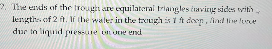 2. The ends of the trough are equilateral triangles having sides with
lengths of 2 ft. If the water in the trough is 1 ft deep , find the force
due to liquid pressure on one end
