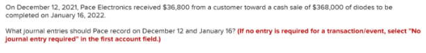 On December 12, 2021, Pace Electronics received $36,800 from a customer toward a cash sale of $368,000 of diodes to be
completed on January 16, 2022.
What journal entries should Pace record on December 12 and January 16? (If no entry is required for a transaction/event, select "No
journal entry required" in the first account field.)
