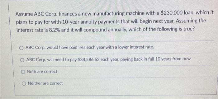 Assume ABC Corp. finances a new manufacturing machine with a $230,000 loan, which it
plans to pay for with 10-year annuity payments that will begin next year. Assuming the
interest rate is 8.2% and it will compound annually, which of the following is true?
O ABC Corp. would have paid less each year with a lower interest rate.
ABC Corp. will need to pay $34,586.63 each year, paying back in full 10 years from now
Both are correct
Neither are correct