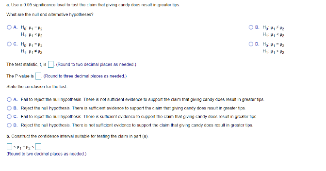 a. Use a 0.05 significance level to test the claim that giving candy does result in greater tips.
What are the null and alternative hypotheses?
OA H₂H₁-H₂
H₂: Hy <H₂
OC. H₂: H₁ = 4₂
H₁: 1 #1₂
The test statistic, t, is (Round to two decimal places as needed.)
The P-value is. (Round to three decimal places as needed.)
State the conclusion for the test.
ОВ. Но нену
H₁ H1 H₂
(Round to two decimal places as needed.)
OD. Ho: 41₁4₂
H₁:14 1₂
OA. Fail to reject the null hypothesis. There is not sufficient evidence to support the claim that giving candy does result in greater tips.
OB. Reject the null hypothesis. There is sufficient evidence to support the claim that giving candy does result in greater tips.
OC. Fail to reject the null hypothesis. There is sufficient evidence to support the claim that giving candy does result in greater tips.
OD. Reject the null hypothesis. There is not sufficient evidence to support the claim that giving candy does result in greater tips.
b. Construct the confidence interval suitable for testing the claim in part (a).