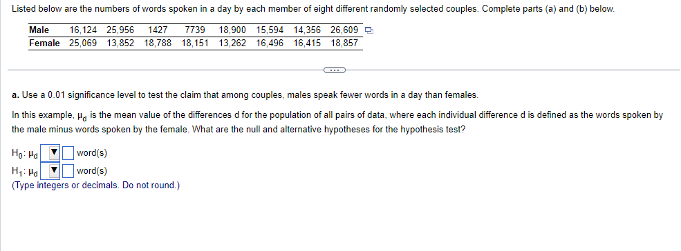 Listed below are the numbers of words spoken in a day by each member of eight different randomly selected couples. Complete parts (a) and (b) below.
16,124 25,956 1427 7739 18,900 15,594 14,356 26,609
25,069 13,852 18,788 18,151 13,262 16,496 16,415
18,857
Male
Female
C
a. Use a 0.01 significance level to test the claim that among couples, males speak fewer words in a day than females.
In this example, " is the mean value of the differences d for the population of all pairs of data, where each individual difference d is defined as the words spoken by
the male minus words spoken by the female. What are the null and alternative hypotheses for the hypothesis test?
Ho: Pa
▼
word(s)
H₁: Pd ▼
word(s)
(Type integers or decimals. Do not round.)