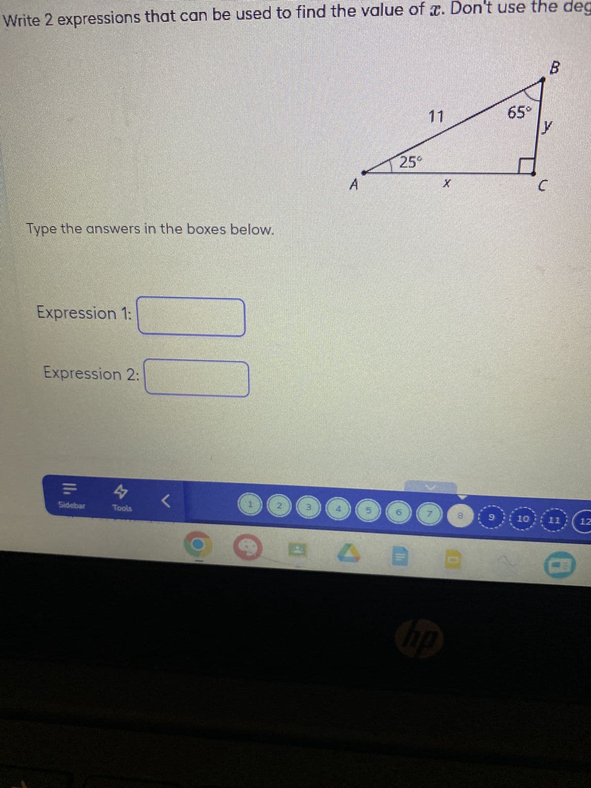 Write 2 expressions that can be used to find the value of x. Don't use the deg
Type the answers in the boxes below.
Expression 1:
Expression 2:
N
Sidebar
47
Tools
<
A
BA
25°
11
X
hp
9
LO
65°
10
B
12