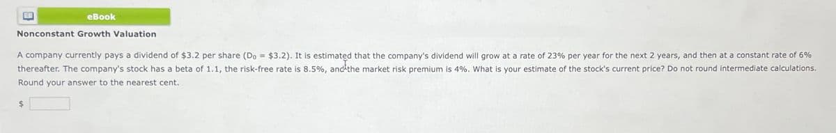 eBook
Nonconstant Growth Valuation
A company currently pays a dividend of $3.2 per share (Do = $3.2). It is estimated that the company's dividend will grow at a rate of 23% per year for the next 2 years, and then at a constant rate of 6%
thereafter. The company's stock has a beta of 1.1, the risk-free rate is 8.5%, and the market risk premium is 4%. What is your estimate of the stock's current price? Do not round intermediate calculations.
Round your answer to the nearest cent.
$