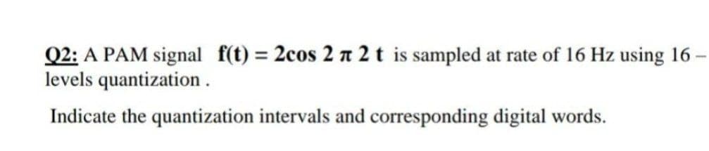 -
Q2: A PAM signal f(t) = 2cos 2 π 2 t is sampled at rate of 16 Hz using 16
levels quantization.
Indicate the quantization intervals and corresponding digital words.