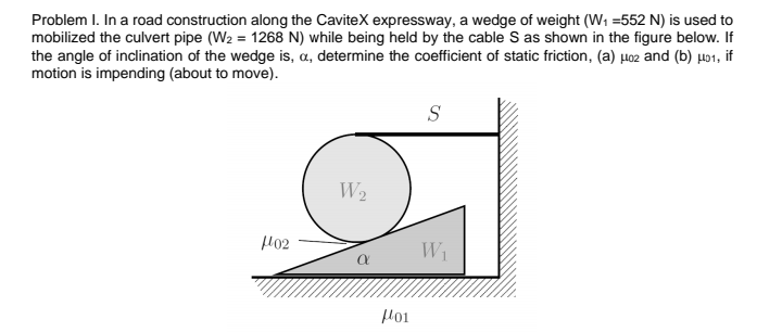 Problem I. In a road construction along the CaviteX expressway, a wedge of weight (W1 =552 N) is used to
mobilized the culvert pipe (W2 = 1268 N) while being held by the cable S as shown in the figure below. If
the angle of inclination of the wedge is, a, determine the coefficient of static friction, (a) µo2 and (b) µo1, if
motion is impending (about to move).
S
W2
H02
W1
Hoi
