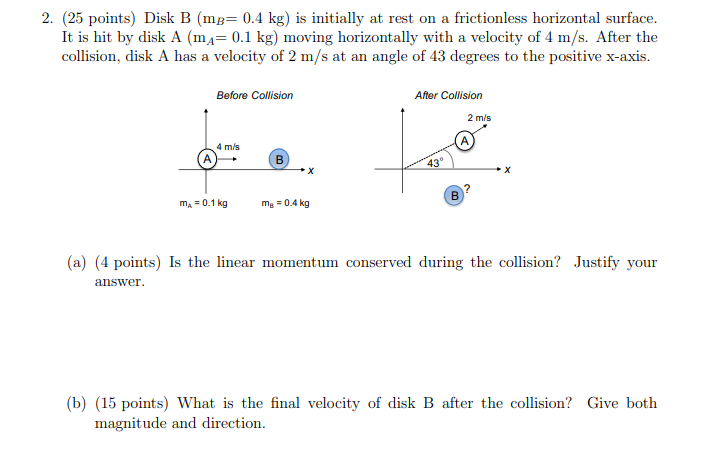 2. (25 points) Disk B (mg= 0.4 kg) is initially at rest on a frictionless horizontal surface.
It is hit by disk A (mĄ= 0.1 kg) moving horizontally with a velocity of 4 m/s. After the
collision, disk A has a velocity of 2 m/s at an angle of 43 degrees to the positive x-axis.
Before Collision
After Collision
2 m/s
4 m/s
43°
m, = 0.1 kg
ma = 0.4 kg
(a) (4 points) Is the linear momentum conserved during the collision? Justify your
answer.
(b) (15 points) What is the final velocity of disk B after the collision? Give both
magnitude and direction.
