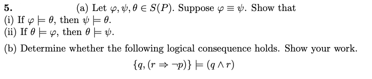 5.
(a) Let y, v, 0 E S(P). Suppose p = 4. Show that
(i) If o F 0, then v = 0.
(ii) If 0 E 4, then 0 = 4.
(b) Determine whether the following logical consequence holds. Show your work.
{q, (r → -p)} = (q ^ r)
