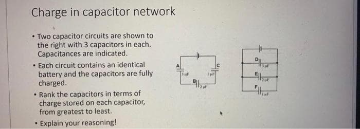 Charge in capacitor network
• Two capacitor circuits are shown to
.
the right with 3 capacitors in each.
Capacitances are indicated.
• Each circuit contains an identical
battery and the capacitors are fully
charged.
• Rank the capacitors in terms of
charge stored on each capacitor,
from greatest to least.
.
• Explain your reasoning!
B|₂
F
F1 μF