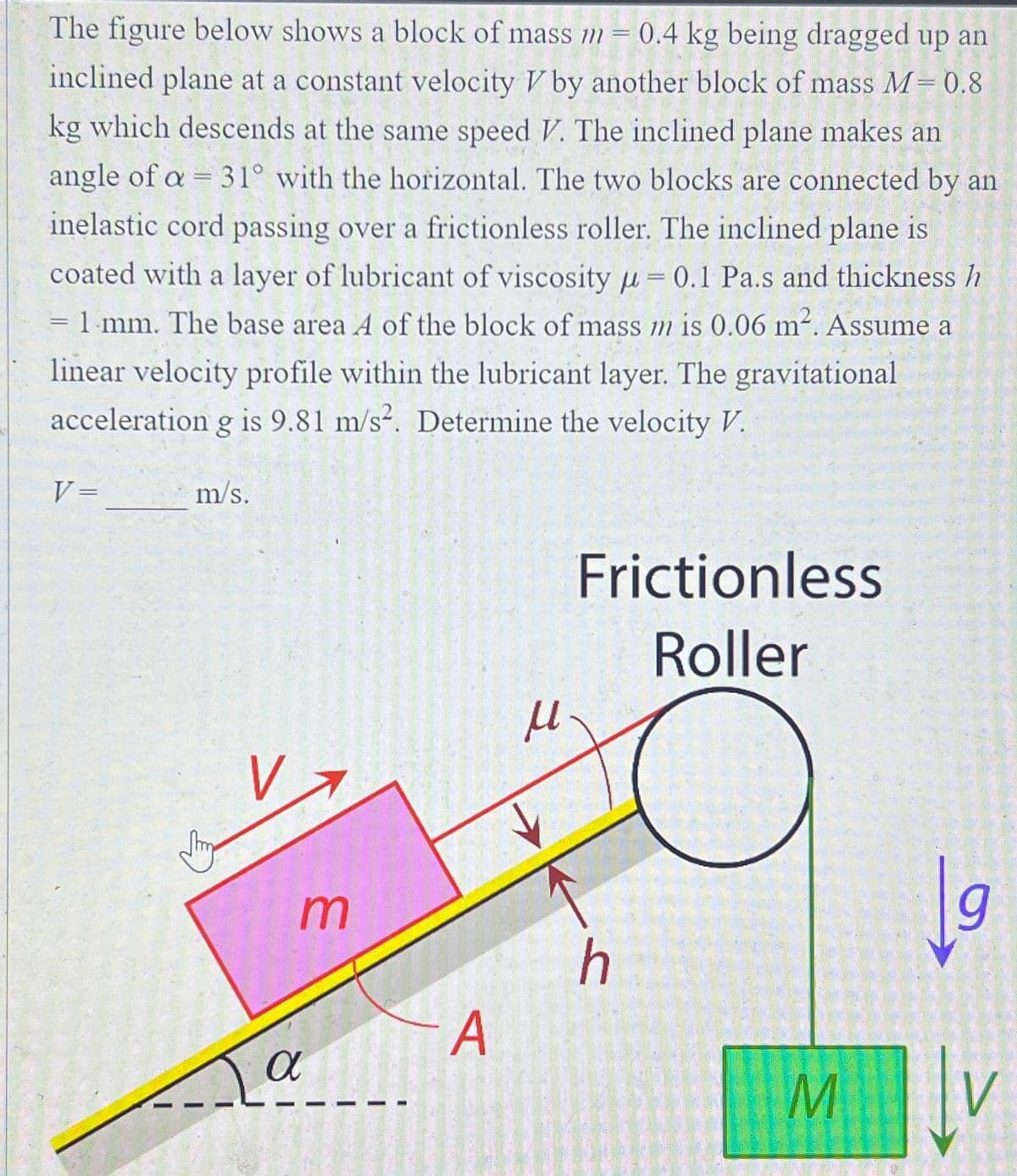 -
The figure below shows a block of mass m = 0.4 kg being dragged up an
inclined plane at a constant velocity V by another block of mass M = 0.8
kg which descends at the same speed V. The inclined plane makes an
angle of a = 31° with the horizontal. The two blocks are connected by an
inelastic cord passing over a frictionless roller. The inclined plane is
coated with a layer of lubricant of viscosity = 0.1 Pa.s and thickness h
= 1 mm. The base area A of the block of mass m is 0.06 m². Assume a
linear velocity profile within the lubricant layer. The gravitational
acceleration g is 9.81 m/s². Determine the velocity V.
V =
m/s.
Va
m
α
A
μ
a
Frictionless
Roller
C
h
M
9
| ↓v