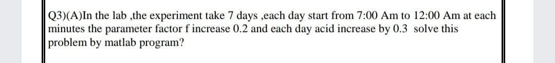 Q3)(A)In the lab ,the experiment take 7 days ,each day start from 7:00 Am to 12:00 Am at each
minutes the parameter factor f increase 0.2 and each day acid increase by 0.3 solve this
problem by matlab program?
