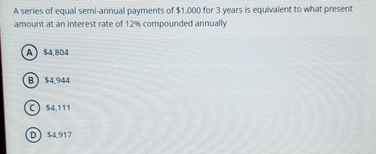 A series of equal semi-annual payments of $1,000 for 3 years is equivalent to what present
amount at an interest rate of 12% compounded annually
A) $4,804
B
$4.944
(c) s4,111
$4,917
