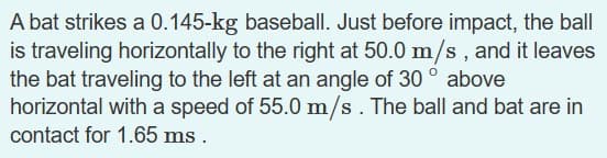 A bat strikes a 0.145-kg baseball. Just before impact, the ball
is traveling horizontally to the right at 50.0 m/s, and it leaves
the bat traveling to the left at an angle of 30° above
horizontal with a speed of 55.0 m/s. The ball and bat are in
contact for 1.65 ms.