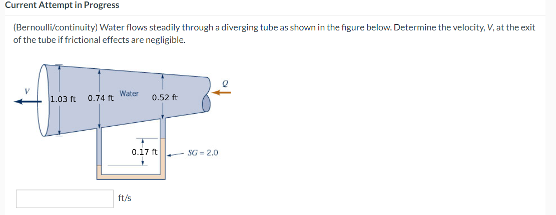 Current Attempt in Progress
(Bernoulli/continuity) Water flows steadily through a diverging tube as shown in the figure below. Determine the velocity, V, at the exit
of the tube if frictional effects are negligible.
V
1.03 ft
0.74 ft
Water
ft/s
0.52 ft
0.17 ft
7
SG=2.0