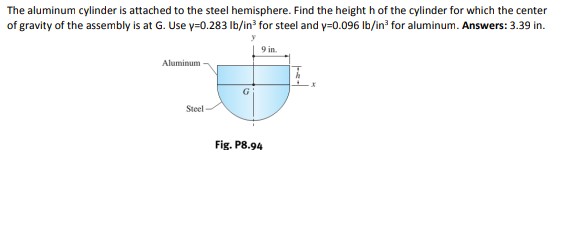 The aluminum cylinder is attached to the steel hemisphere. Find the height h of the cylinder for which the center
of gravity of the assembly is at G. Use y=0.283 Ib/in? for steel and y=0.096 Ib/in? for aluminum. Answers: 3.39 in.
9 in.
Aluminum
Steel
Fig. P8.94
