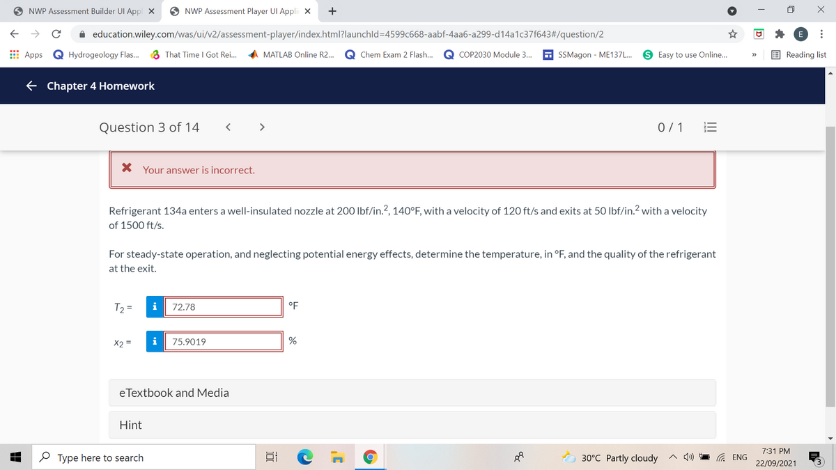O NWP Assessment Builder UI Appl X
O NWP Assessment Player UI Appli X
+
->
A education.wiley.com/was/ui/v2/assessment-player/index.html?launchld=4599c668-aabf-4aa6-a299-d14a1c37f643#/question/2
E
E Apps
Q Hydrogeology Flas..
3 That Time I Got Rei...
MATLAB Online R2..
Chem Exam 2 Flash..
СОР2030 Мodule 3...
A SSMagon - ME137L...
S Easy to use Online...
E Reading list
>>
E Chapter 4 Homework
Question 3 of 14
>
0/1
Your answer is incorrect.
Refrigerant 134a enters a well-insulated nozzle at 200 Ibf/in.?, 140°F, with a velocity of 120 ft/s and exits at 50 Ibf/in.? with a velocity
of 1500 ft/s.
For steady-state operation, and neglecting potential energy effects, determine the temperature, in °F, and the quality of the refrigerant
at the exit.
T2 =
i
72.78
°F
X2 =
i
75.9019
eTextbook and Media
Hint
7:31 PM
O Type here to search
30°C Partly cloudy
22/09/2021
D
