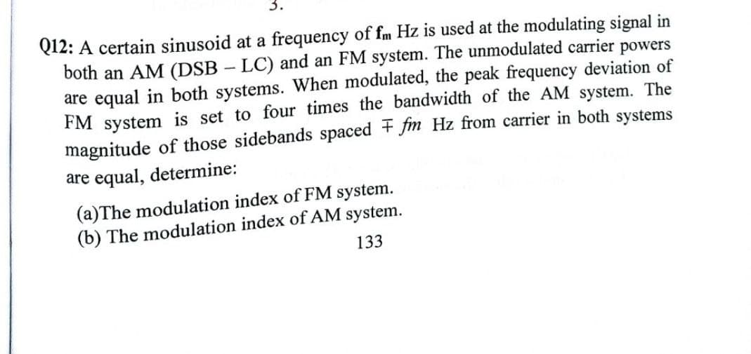 Q12: A certain sinusoid at a frequency of fm Hz is used at the modulating signal in
both an AM (DSB – LC) and an FM system. The unmodulated carrier powers
are equal in both systems. When modulated, the peak frequency deviation of
FM system is set to four times the bandwidth of the AM system. The
magnitude of those sidebands spaced + fm Hz from carrier in both systems
are equal, determine:
(a)The modulation index of FM system.
(b) The modulation index of AM system.
133
