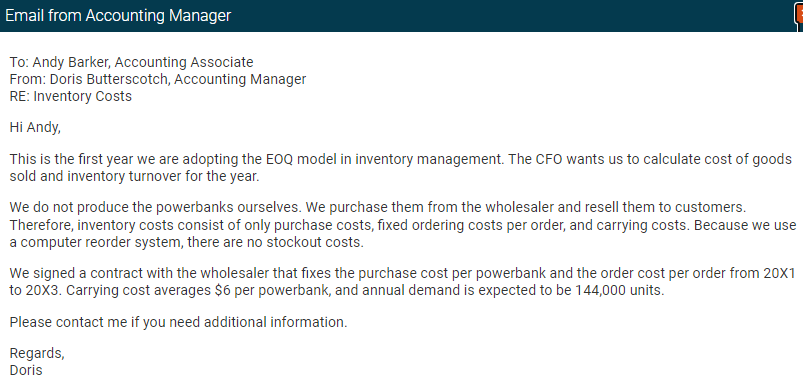 Email from Accounting Manager
To: Andy Barker, Accounting Associate
From: Doris Butterscotch, Accounting Manager
RE: Inventory Costs
Hi Andy,
This is the first year we are adopting the EOQ model in inventory management. The CFO wants us to calculate cost of goods
sold and inventory turnover for the year.
L
We do not produce the powerbanks ourselves. We purchase them from the wholesaler and resell them to customers.
Therefore, inventory costs consist of only purchase costs, fixed ordering costs per order, and carrying costs. Because we use
a computer reorder system, there are no stockout costs.
We signed a contract with the wholesaler that fixes the purchase cost per powerbank and the order cost per order from 20X1
to 20X3. Carrying cost averages $6 per powerbank, and annual demand is expected to be 144,000 units.
Please contact me if you need additional information.
Regards,
Doris