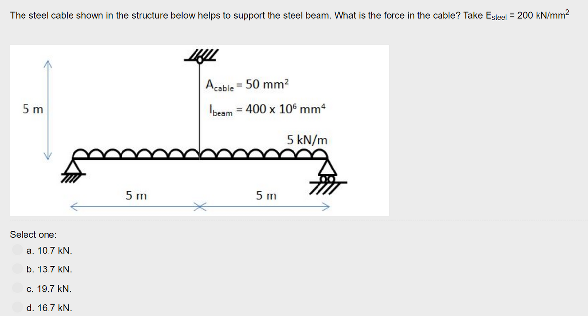 The steel cable shown in the structure below helps to support the steel beam. What is the force in the cable? Take Esteel = 200 kN/mm²
5 m
Select one:
a. 10.7 kN.
b. 13.7 kN.
c. 19.7 kN.
d. 16.7 kN.
5 m
LLL
Acable = 50 mm²
beam = 400 x 106 mm4
5 m
5 kN/m