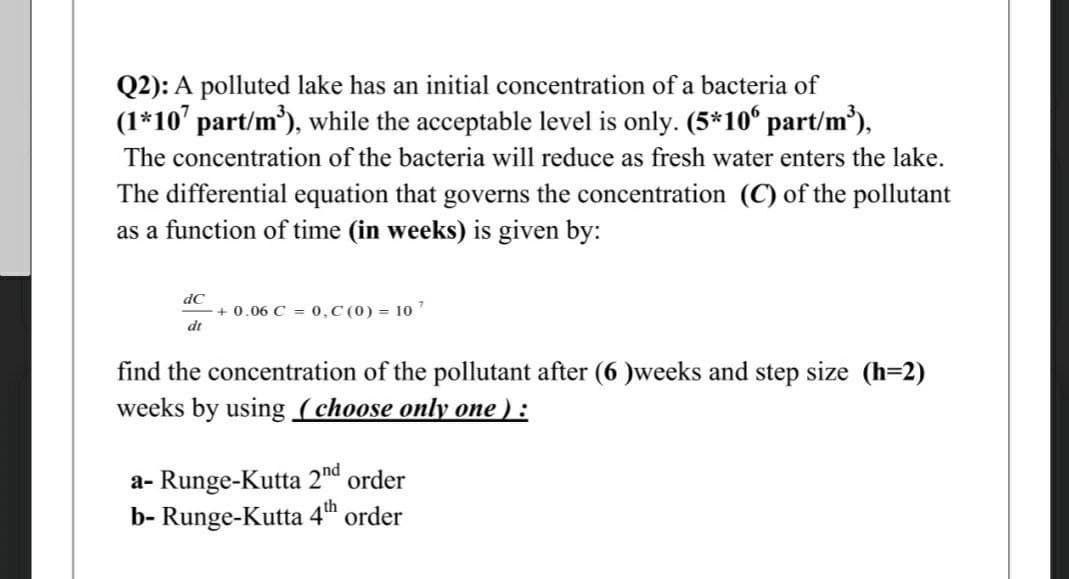 Q2): A polluted lake has an initial concentration of a bacteria of
(1*107 part/m³), while the acceptable level is only. (5*106 part/m³),
The concentration of the bacteria will reduce as fresh water enters the lake.
The differential equation that governs the concentration (C) of the pollutant
as a function of time (in weeks) is given by:
dC
dt
+0.06 C = 0,C (0) = 107
find the concentration of the pollutant after (6)weeks and step size (h=2)
weeks by using (choose only one ):
a-Runge-Kutta 2nd order
b- Runge-Kutta 4th order