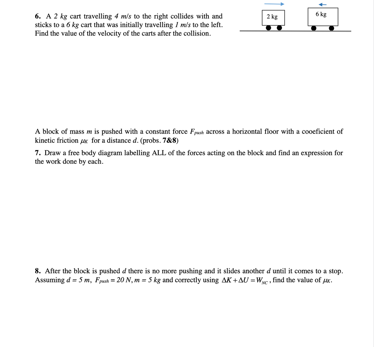 6. A 2 kg cart travelling 4 m/s to the right collides with and
sticks to a 6 kg cart that was initially travelling 1 m/s to the left.
Find the value of the velocity of the carts after the collision.
2 kg
6 kg
A block of mass m is pushed with a constant force Fpush across a horizontal floor with a cooeficient of
kinetic friction μK for a distance d. (probs. 7&8)
7. Draw a free body diagram labelling ALL of the forces acting on the block and find an expression for
the work done by each.
8. After the block is pushed d there is no more pushing and it slides another d until it comes to a stop.
Assuming d = 5 m, Fpush = 20 N, m = 5 kg and correctly using AK + AU =W₂ find the value of μк.
NC'