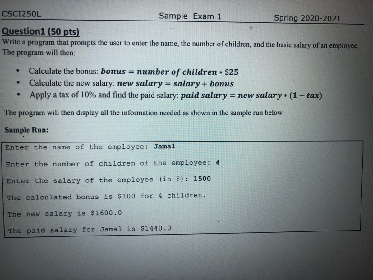 CSCI250L
Sample Exam 1
Spring 2020-2021
Question1 (50 pts)
Write a program that prompts the user to enter the name, the number of children, and the basic salary of an employee.
The program will then:
Calculate the bonus: bonus = number of children * $25
Calculate the new salary: new salary
Apply a tax of 10% and find the paid salary: paid salary = new salary * (1 – tax)
%3D
salary + bonus
The program will then display all the information needed as shown in the sample run below
Sample Run:
Enter the name of the employee: Jamal
Enter the number of children of the employee: 4
Enter the salary of the employee (in $): 1500
The calculated bonus is $100 for 4 children.
The new salary is $1600.0
The paid salary for Jamal is $1440.0
