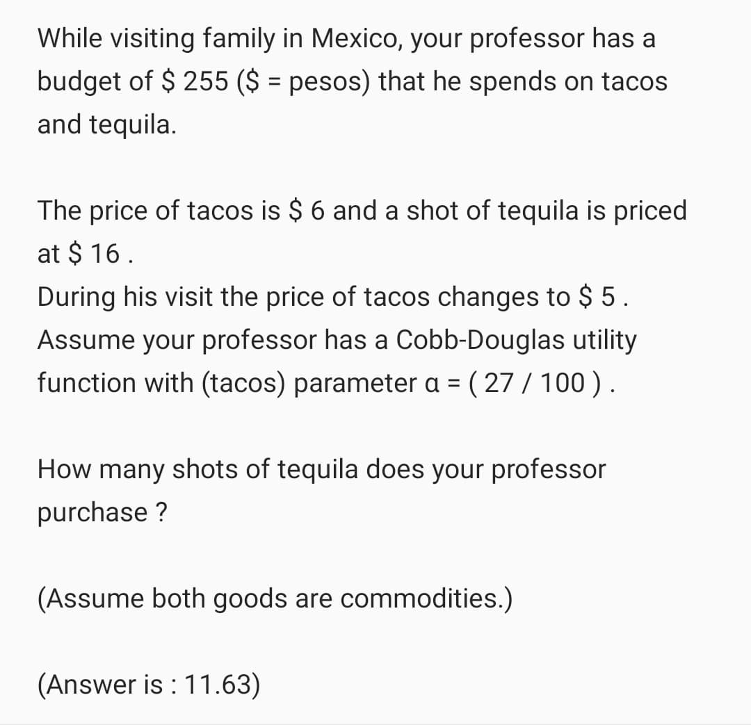 While visiting family in Mexico, your professor has a
budget of $ 255 ($ = pesos) that he spends on tacos
and tequila.
The price of tacos is $ 6 and a shot of tequila is priced
at $ 16.
During his visit the price of tacos changes to $ 5.
Assume your professor has a Cobb-Douglas utility
function with (tacos) parameter a = ( 27 / 100).
How many shots of tequila does your professor
purchase ?
(Assume both goods are commodities.)
(Answer is : 11.63)
