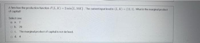 A firm has the production function F(L, K) - 2 min(L, 10K). The current input level in (L, K) (12, 1). What is the marginal product
of capital?
Select one:
a. 2
O b. 20
OC. The marginal product of capital is not defined.
od 4
