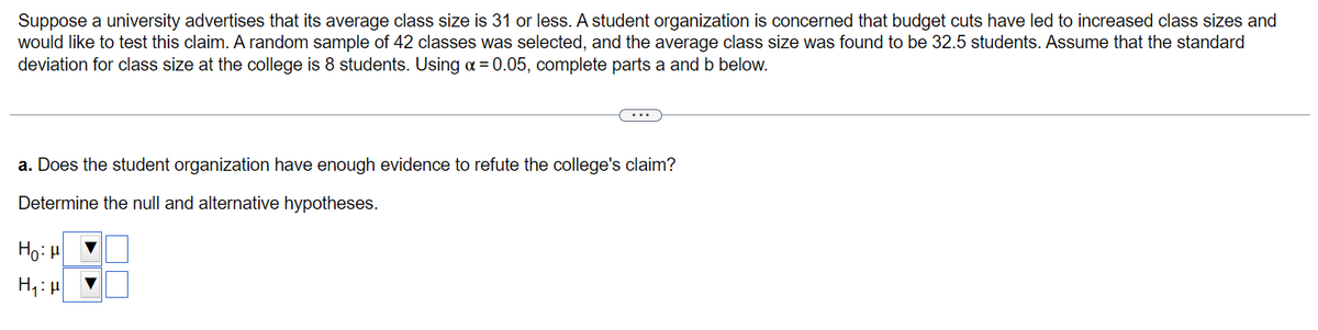 Suppose a university advertises that its average class size is 31 or less. A student organization is concerned that budget cuts have led to increased class sizes and
would like to test this claim. A random sample of 42 classes was selected, and the average class size was found to be 32.5 students. Assume that the standard
deviation for class size at the college is 8 students. Using a = 0.05, complete parts a and b below.
a. Does the student organization have enough evidence to refute the college's claim?
Determine the null and alternative hypotheses.
Ho: H
